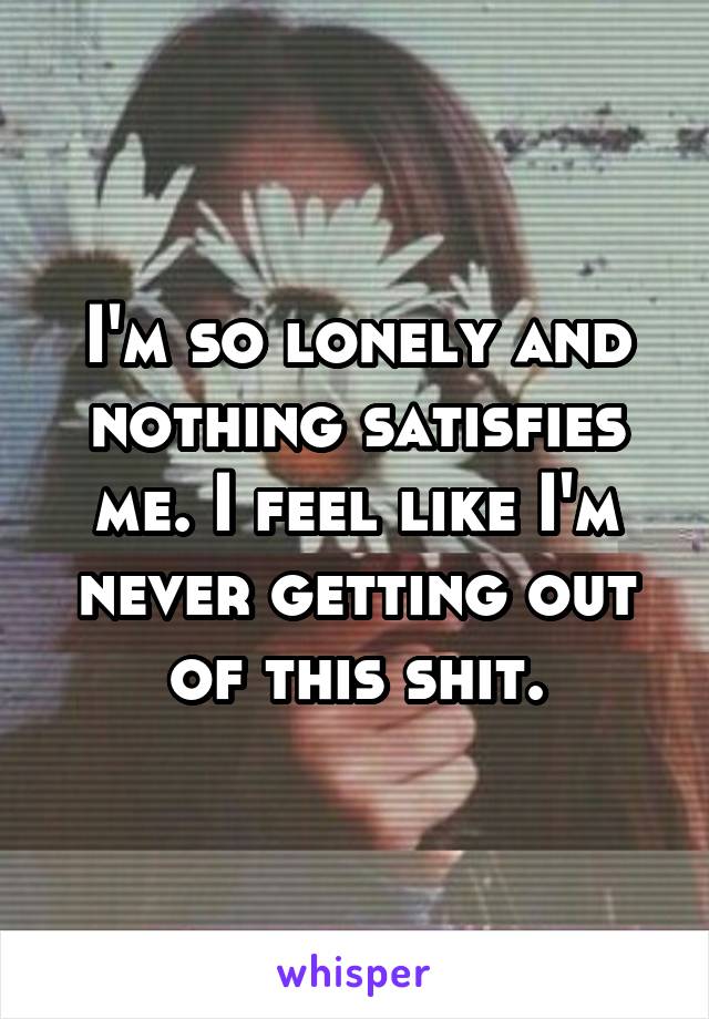 I'm so lonely and nothing satisfies me. I feel like I'm never getting out of this shit.