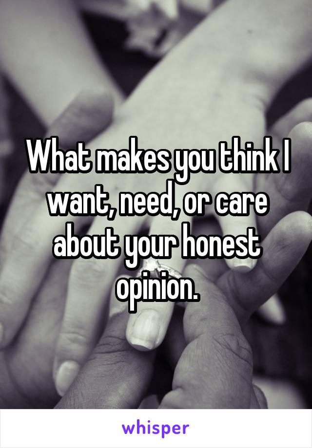 What makes you think I want, need, or care about your honest opinion.