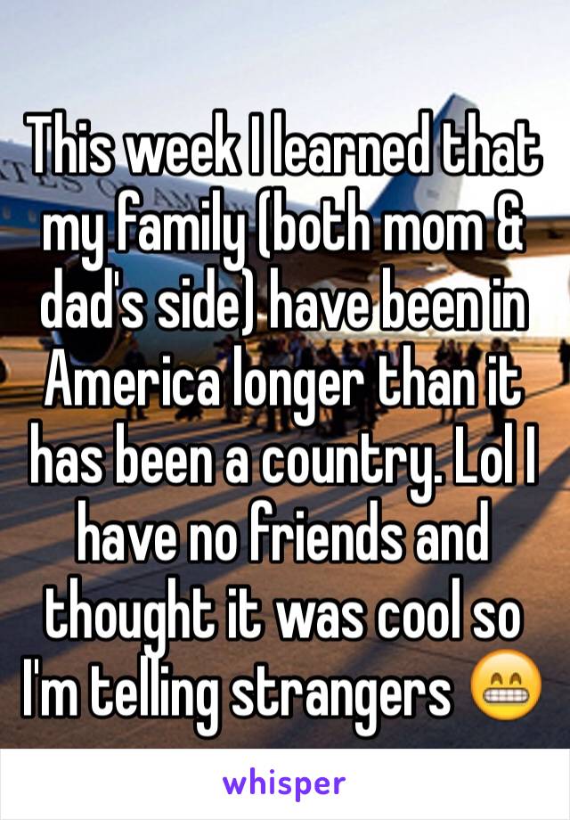 This week I learned that my family (both mom & dad's side) have been in America longer than it has been a country. Lol I have no friends and thought it was cool so I'm telling strangers 😁