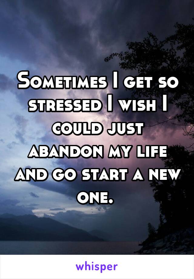 Sometimes I get so stressed I wish I could just abandon my life and go start a new one. 