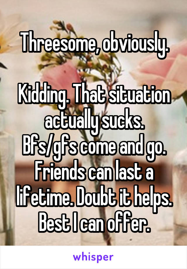 Threesome, obviously.

Kidding. That situation actually sucks.
Bfs/gfs come and go.
Friends can last a lifetime. Doubt it helps. Best I can offer.