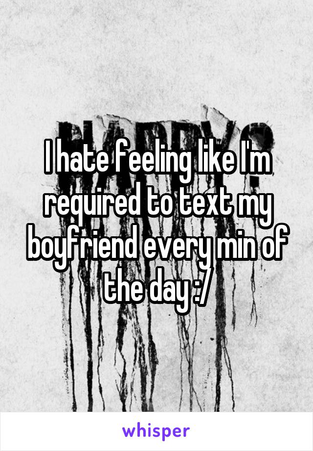 I hate feeling like I'm required to text my boyfriend every min of the day :/