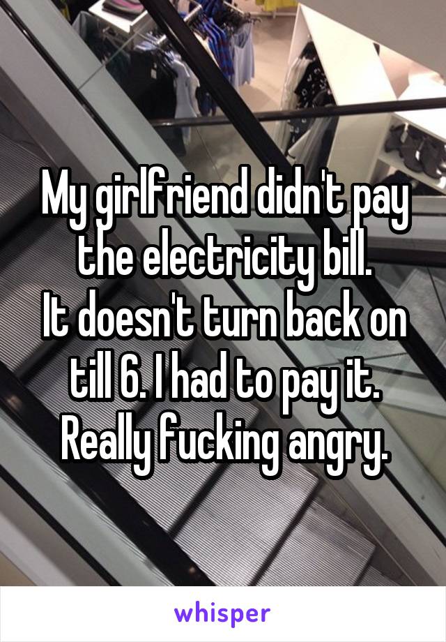 My girlfriend didn't pay the electricity bill.
It doesn't turn back on till 6. I had to pay it.
Really fucking angry.