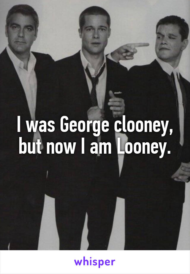 I was George clooney, but now I am Looney.