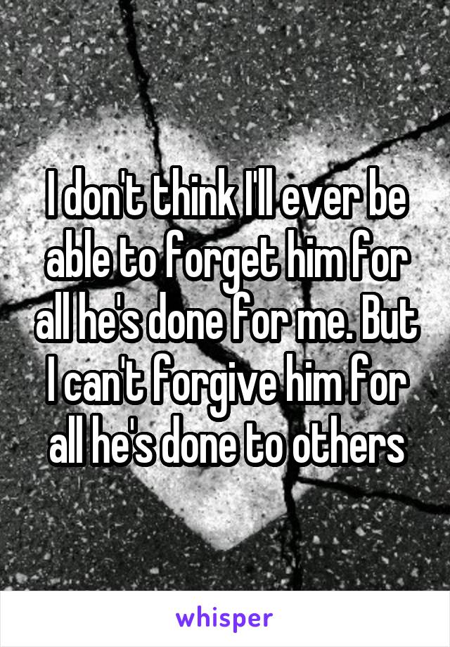 I don't think I'll ever be able to forget him for all he's done for me. But I can't forgive him for all he's done to others