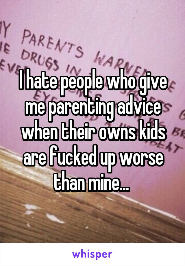 I hate people who give me parenting advice when their owns kids are fucked up worse than mine... 