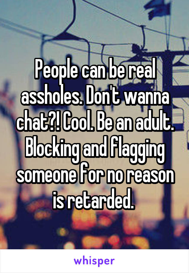 People can be real assholes. Don't wanna chat?! Cool. Be an adult. Blocking and flagging someone for no reason is retarded. 