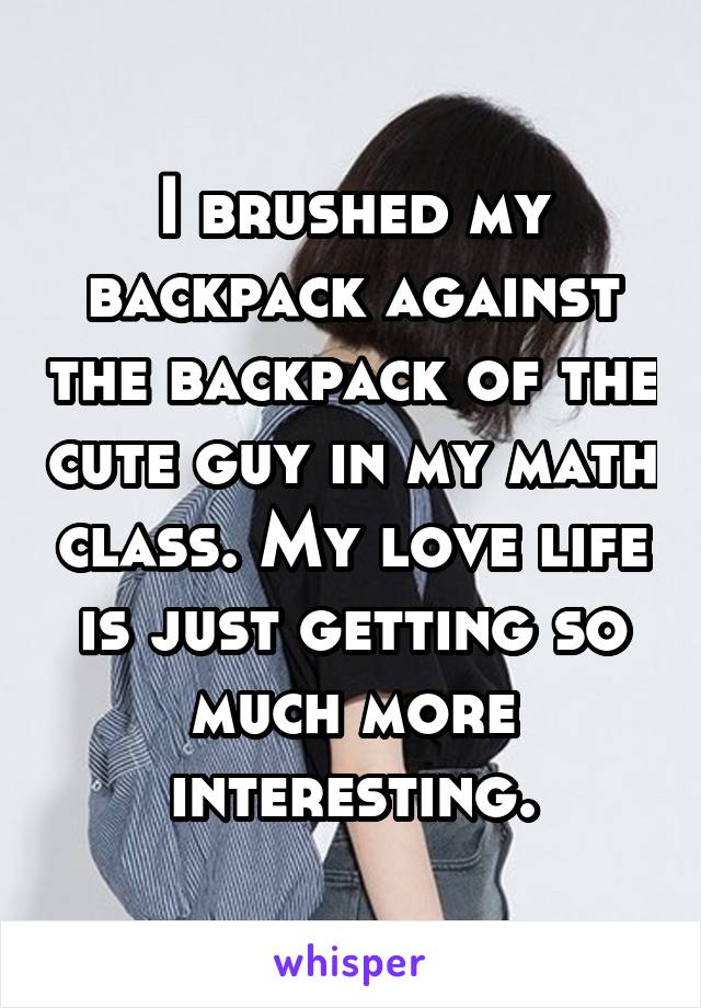 I brushed my backpack against the backpack of the cute guy in my math class. My love life is just getting so much more interesting.