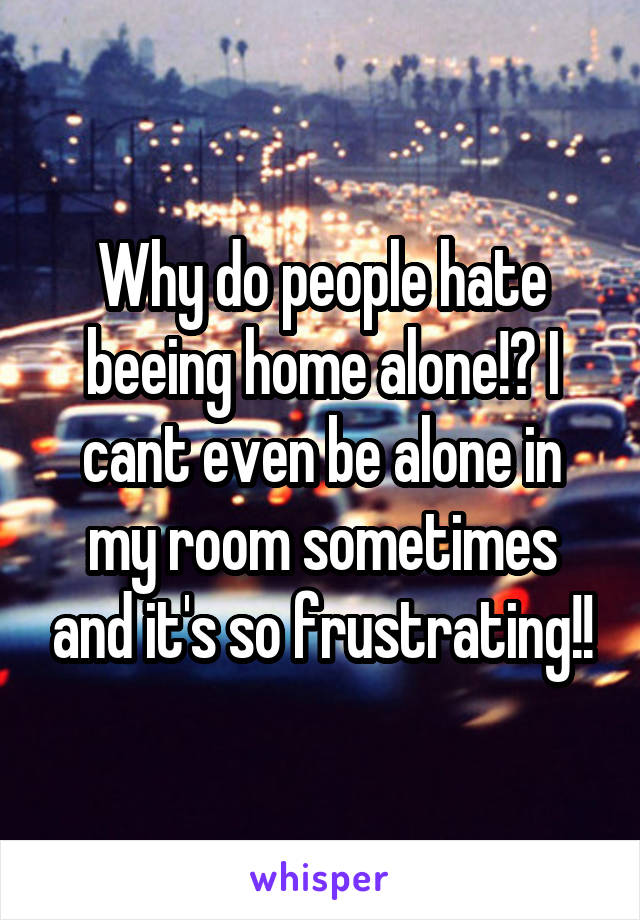 Why do people hate beeing home alone!? I cant even be alone in my room sometimes and it's so frustrating!!