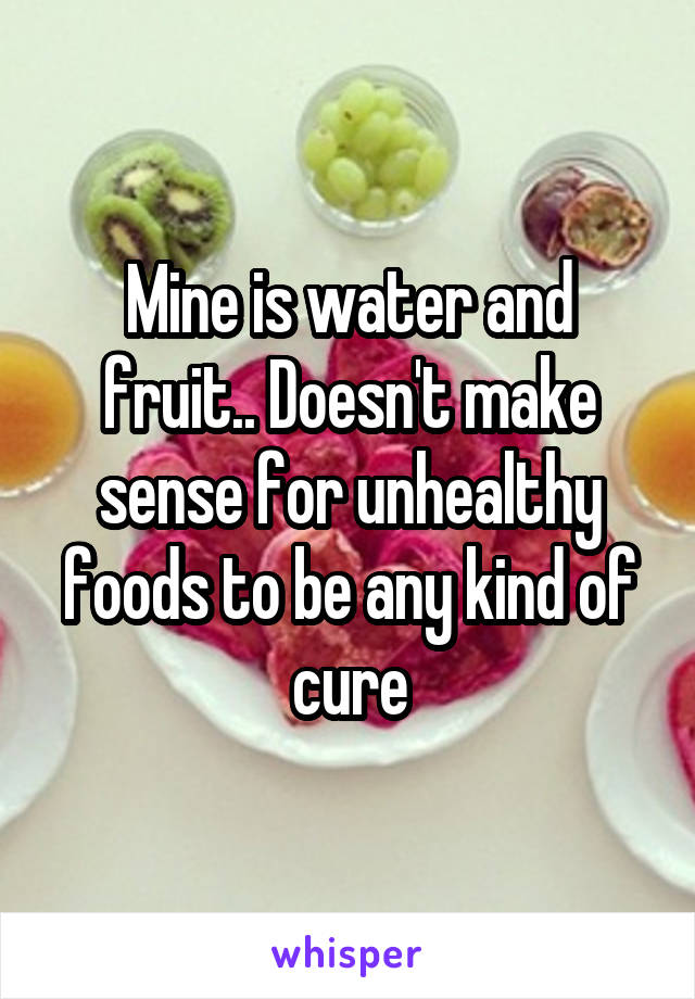 Mine is water and fruit.. Doesn't make sense for unhealthy foods to be any kind of cure