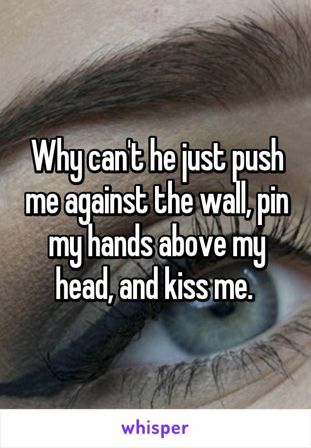 Why can't he just push me against the wall, pin my hands above my head, and kiss me. 