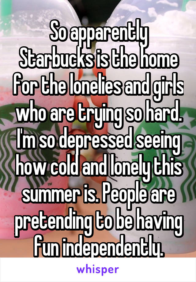 So apparently Starbucks is the home for the lonelies and girls who are trying so hard. I'm so depressed seeing how cold and lonely this summer is. People are pretending to be having fun independently.