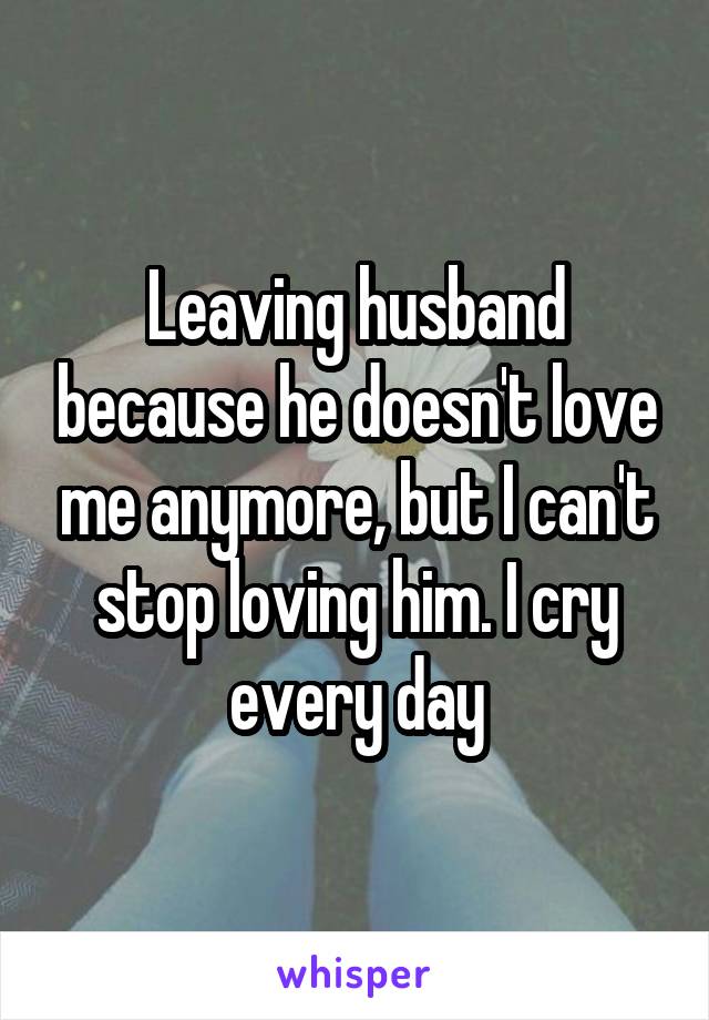 Leaving husband because he doesn't love me anymore, but I can't stop loving him. I cry every day