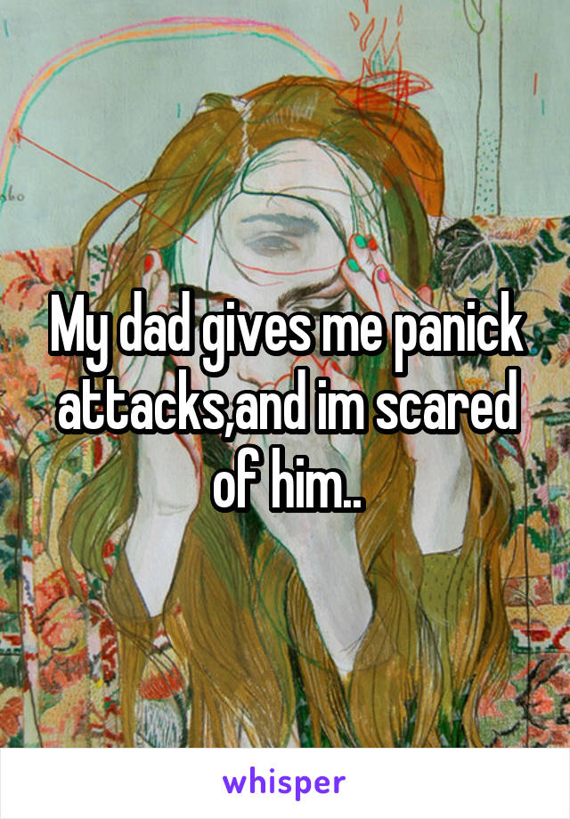 My dad gives me panick attacks,and im scared of him..