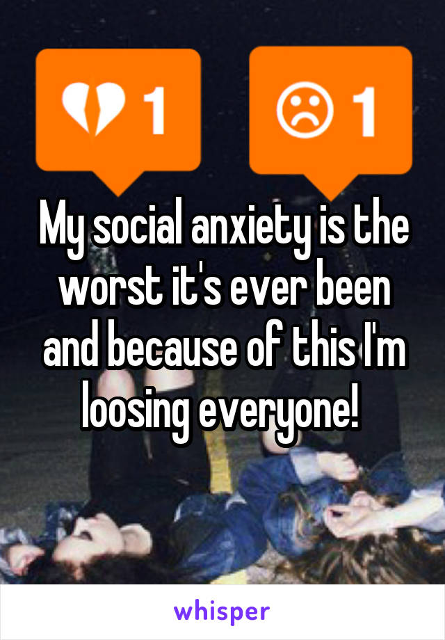 My social anxiety is the worst it's ever been and because of this I'm loosing everyone! 