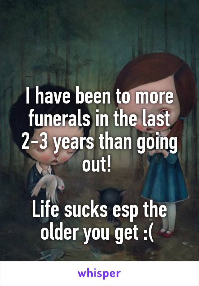 

I have been to more funerals in the last 2-3 years than going out! 

Life sucks esp the older you get :( 