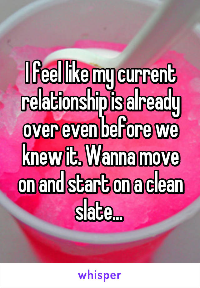 I feel like my current relationship is already over even before we knew it. Wanna move on and start on a clean slate... 