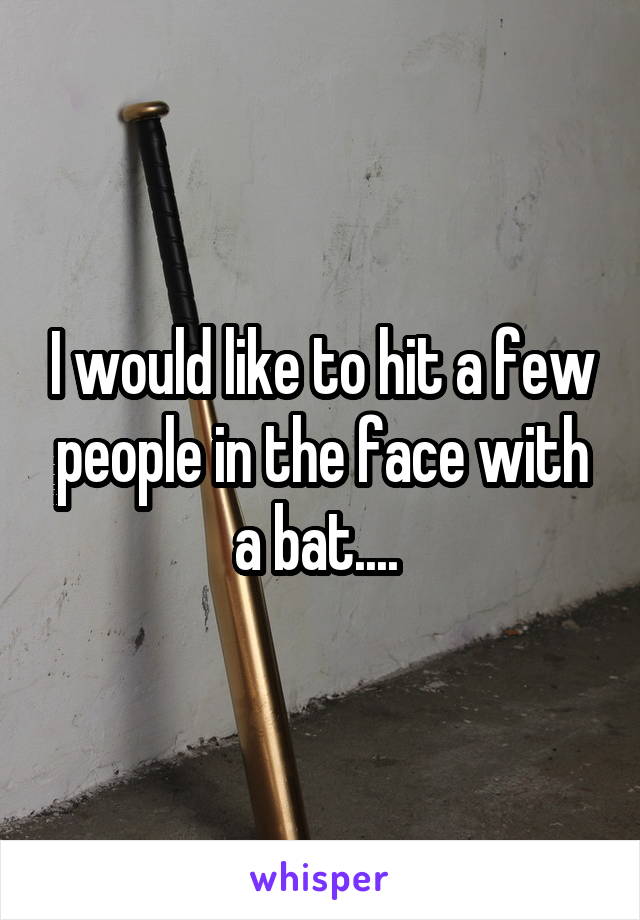 I would like to hit a few people in the face with a bat.... 