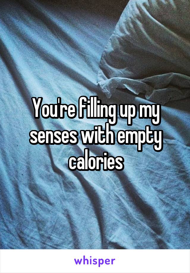 You're filling up my senses with empty calories