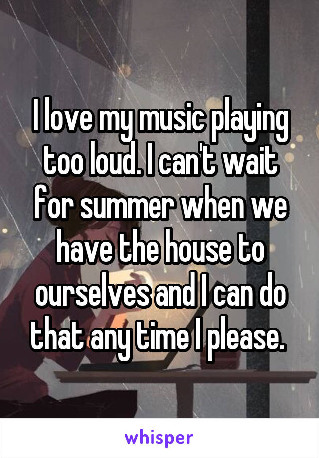 I love my music playing too loud. I can't wait for summer when we have the house to ourselves and I can do that any time I please. 