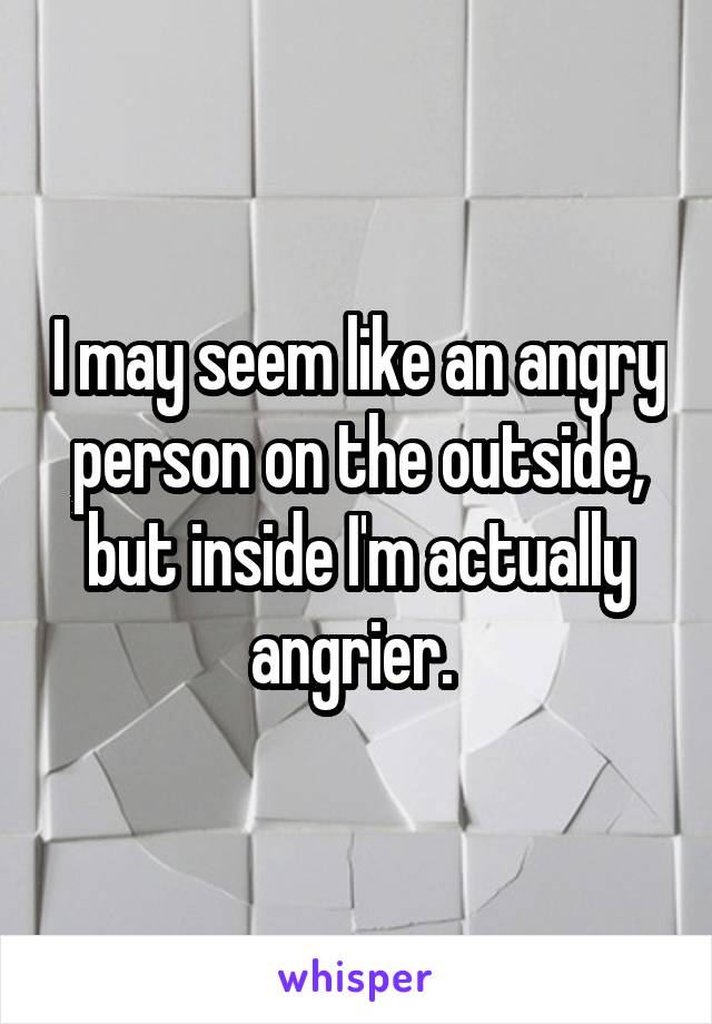 I may seem like an angry person on the outside, but inside I'm actually angrier. 