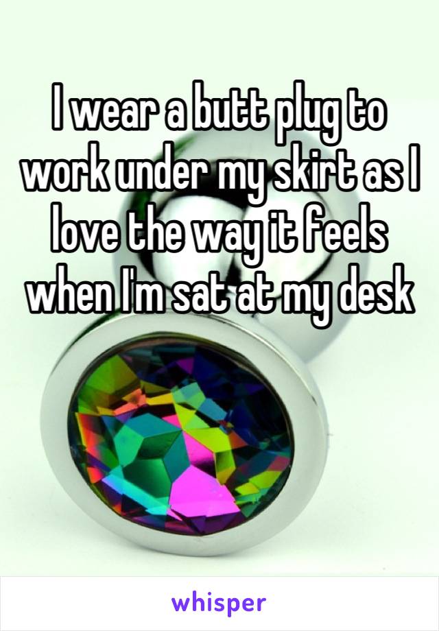 I wear a butt plug to work under my skirt as I love the way it feels when I'm sat at my desk