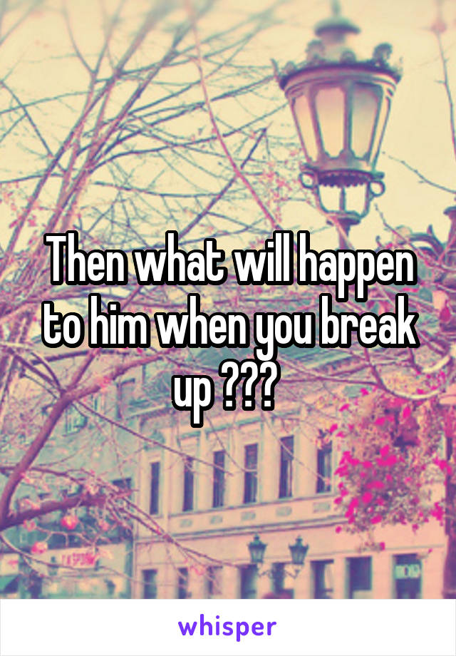 Then what will happen to him when you break up ??? 