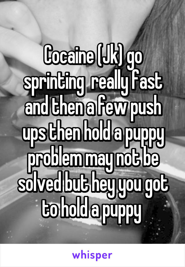 Cocaine (Jk) go sprinting  really fast and then a few push ups then hold a puppy problem may not be solved but hey you got to hold a puppy 