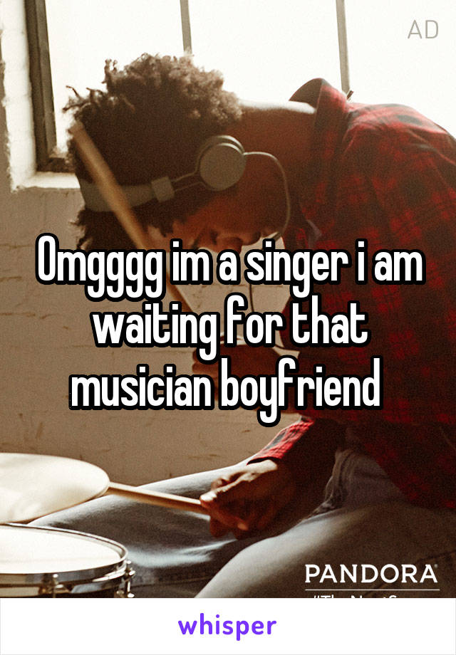 Omgggg im a singer i am waiting for that musician boyfriend 