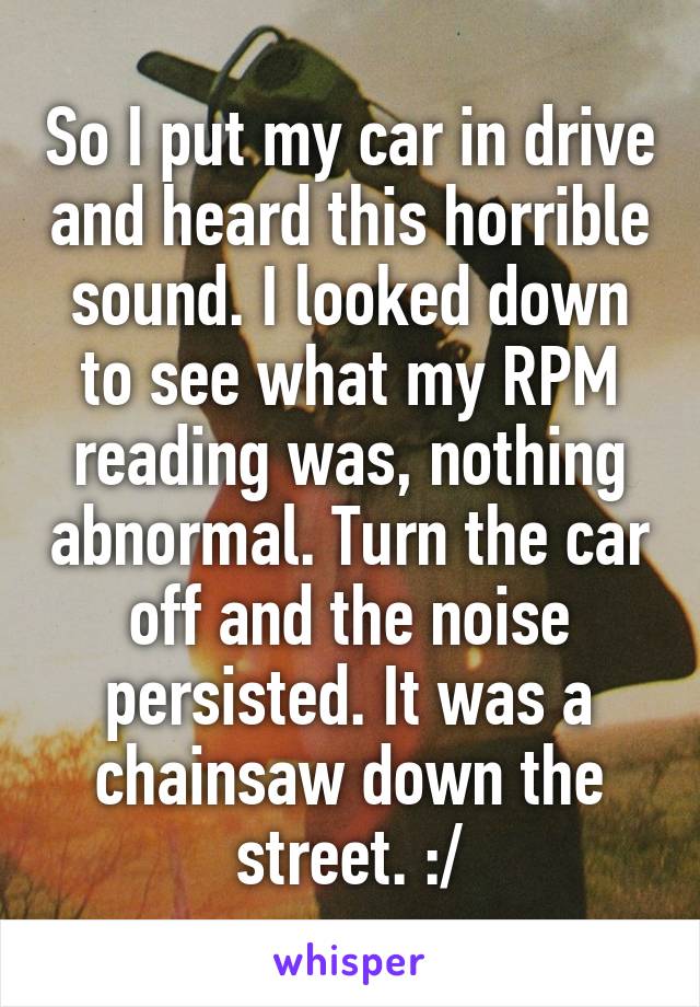 So I put my car in drive and heard this horrible sound. I looked down to see what my RPM reading was, nothing abnormal. Turn the car off and the noise persisted. It was a chainsaw down the street. :/