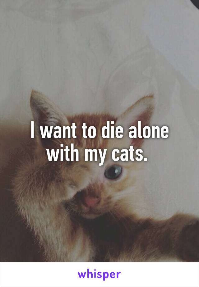 I want to die alone with my cats. 