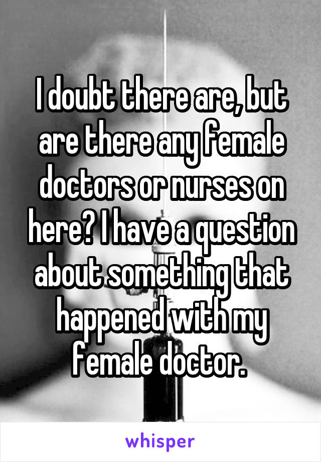 I doubt there are, but are there any female doctors or nurses on here? I have a question about something that happened with my female doctor. 