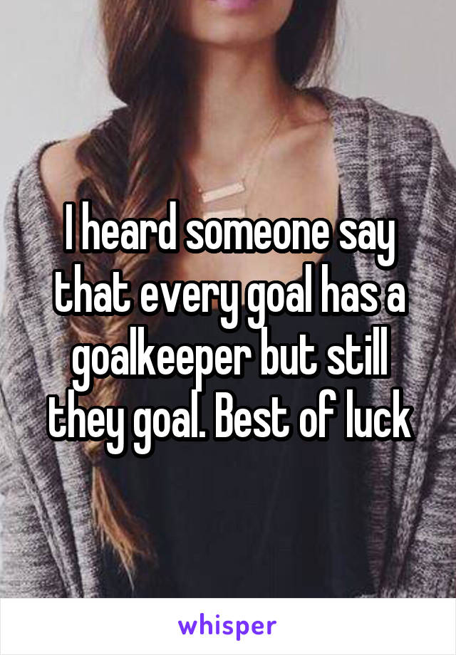 I heard someone say that every goal has a goalkeeper but still they goal. Best of luck