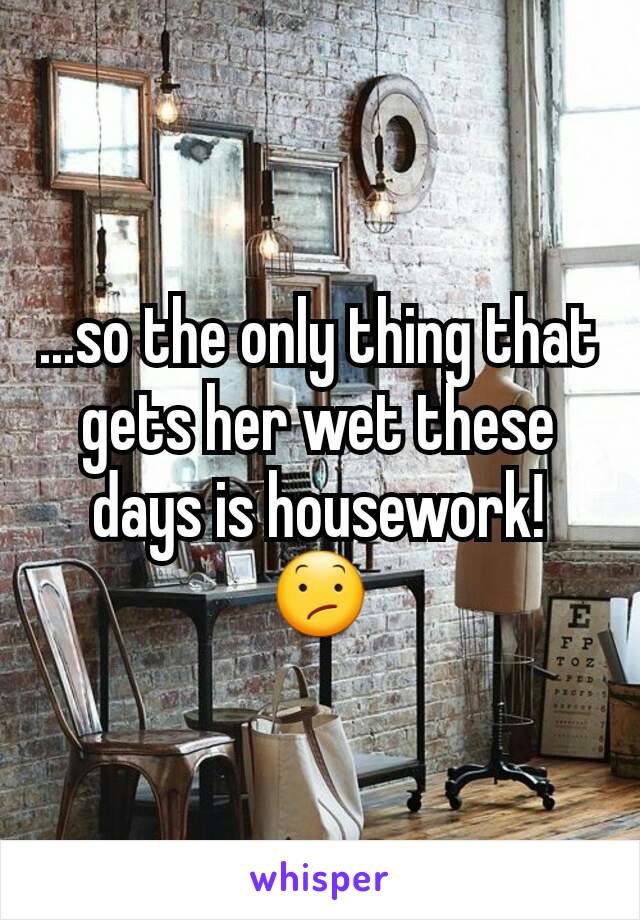 ...so the only thing that gets her wet these days is housework!
😕