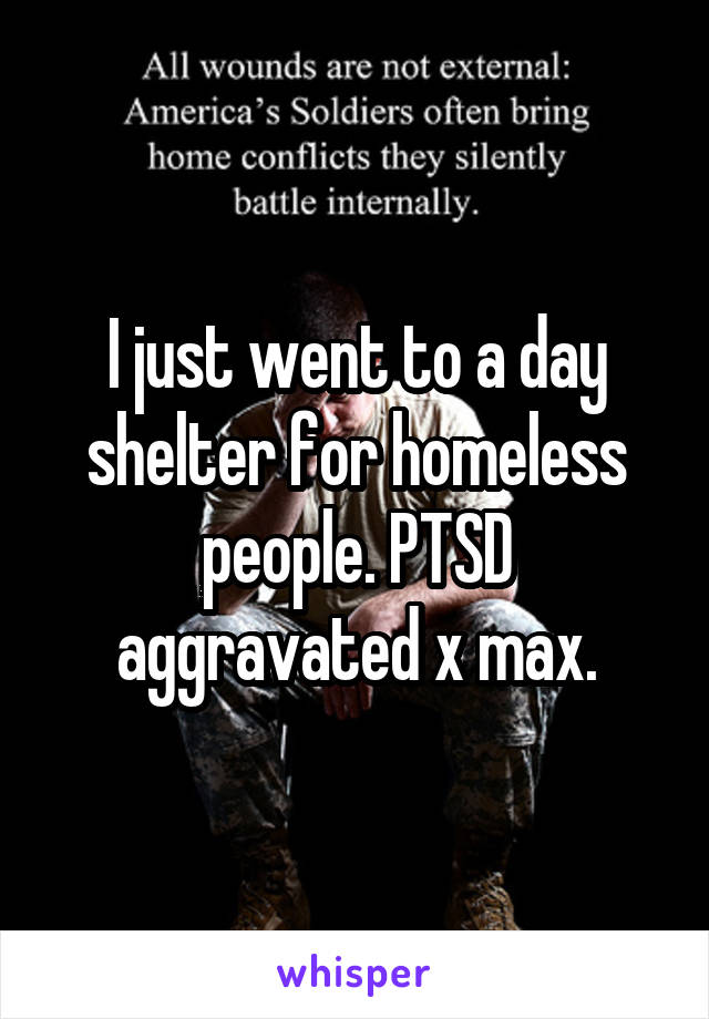 I just went to a day shelter for homeless people. PTSD aggravated x max.