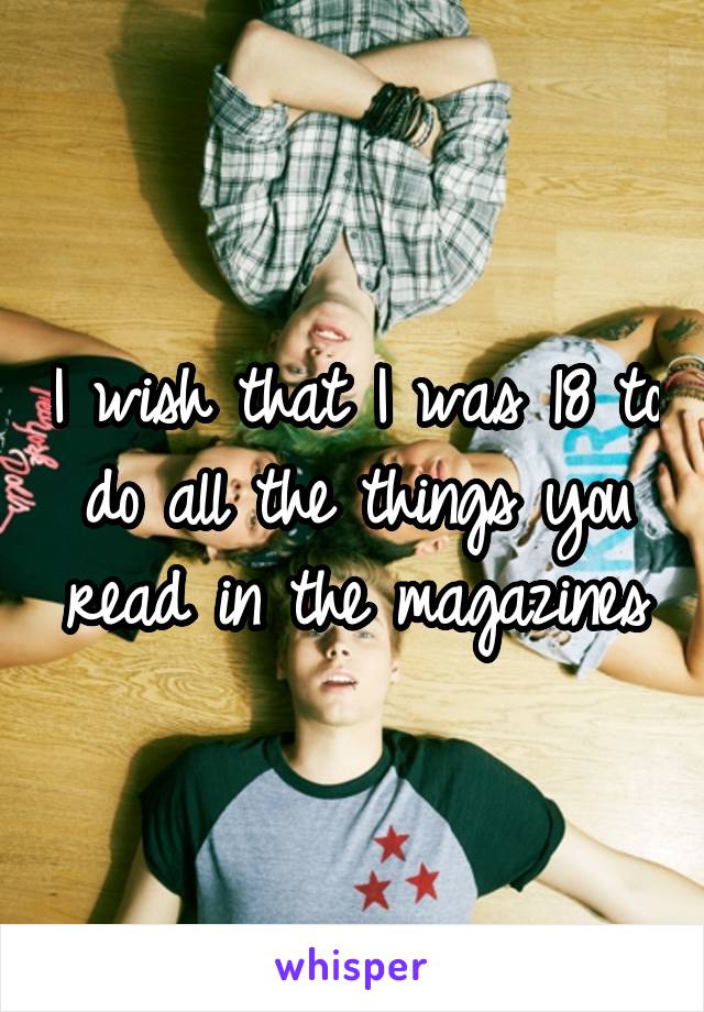 I wish that I was 18 to do all the things you read in the magazines