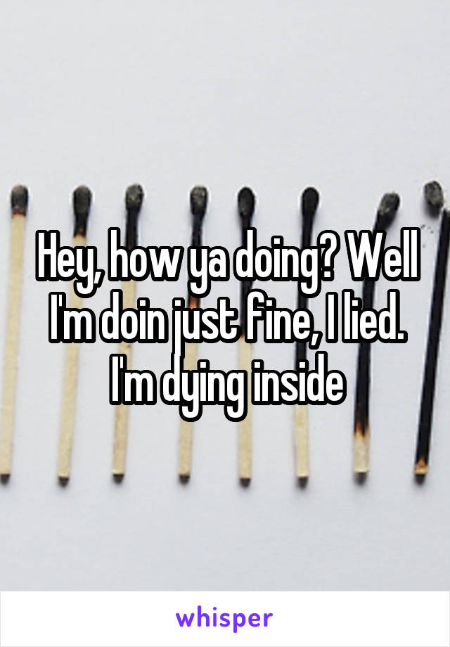 Hey, how ya doing? Well I'm doin just fine, I lied. I'm dying inside