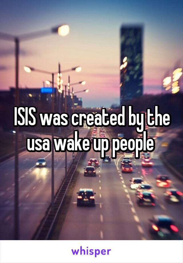 ISIS was created by the usa wake up people 