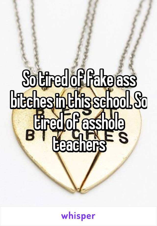 So tired of fake ass bitches in this school. So tired of asshole teachers