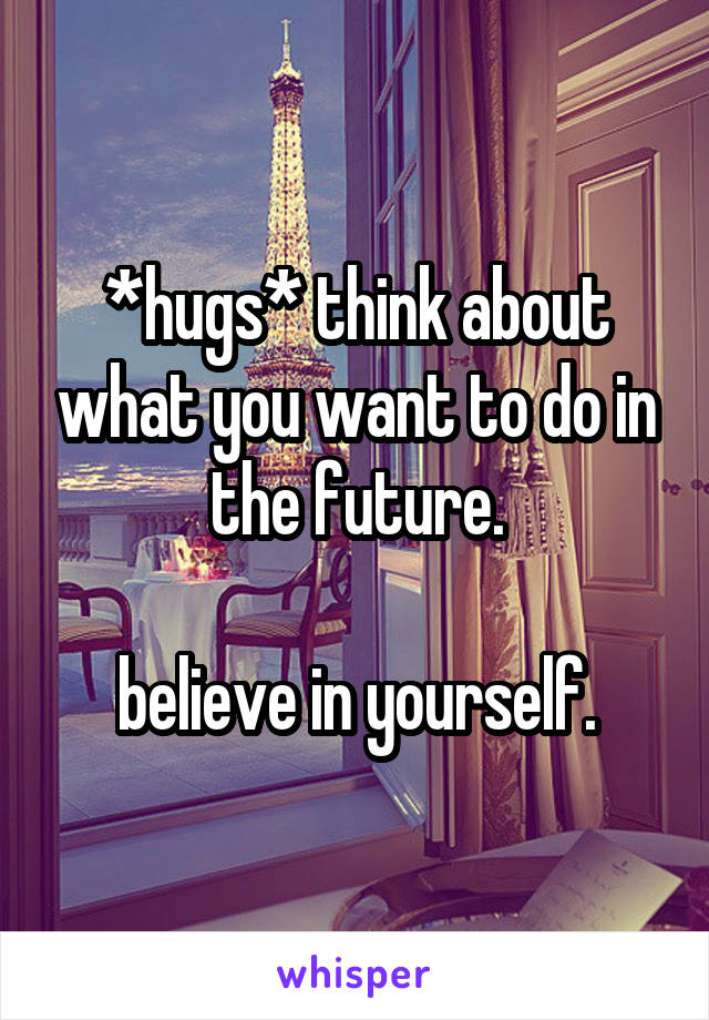 *hugs* think about what you want to do in the future.

believe in yourself.