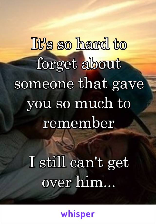 It's so hard to forget about someone that gave you so much to remember

I still can't get over him...