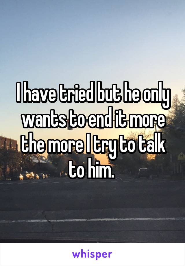 I have tried but he only wants to end it more the more I try to talk to him. 