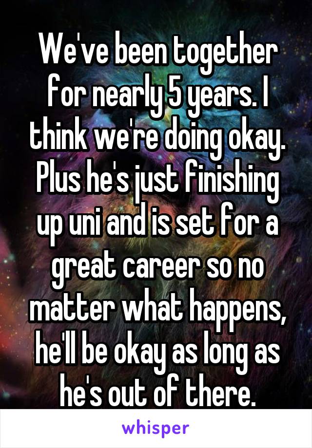 We've been together for nearly 5 years. I think we're doing okay. Plus he's just finishing up uni and is set for a great career so no matter what happens, he'll be okay as long as he's out of there.