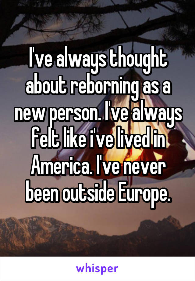 I've always thought about reborning as a new person. I've always felt like i've lived in America. I've never been outside Europe.
