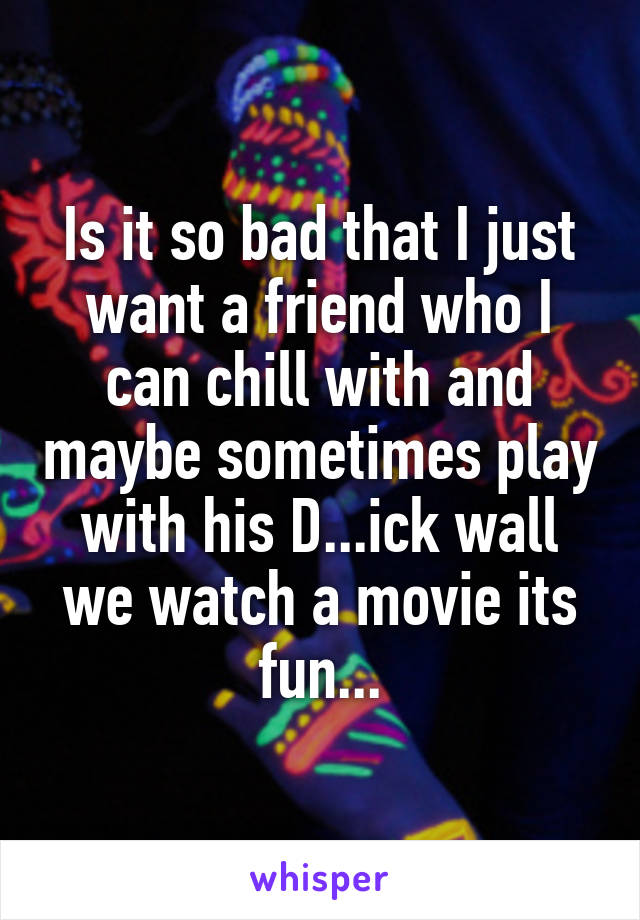 Is it so bad that I just want a friend who I can chill with and maybe sometimes play with his D...ick wall we watch a movie its fun...