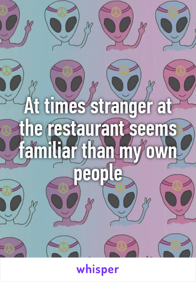 At times stranger at the restaurant seems familiar than my own people