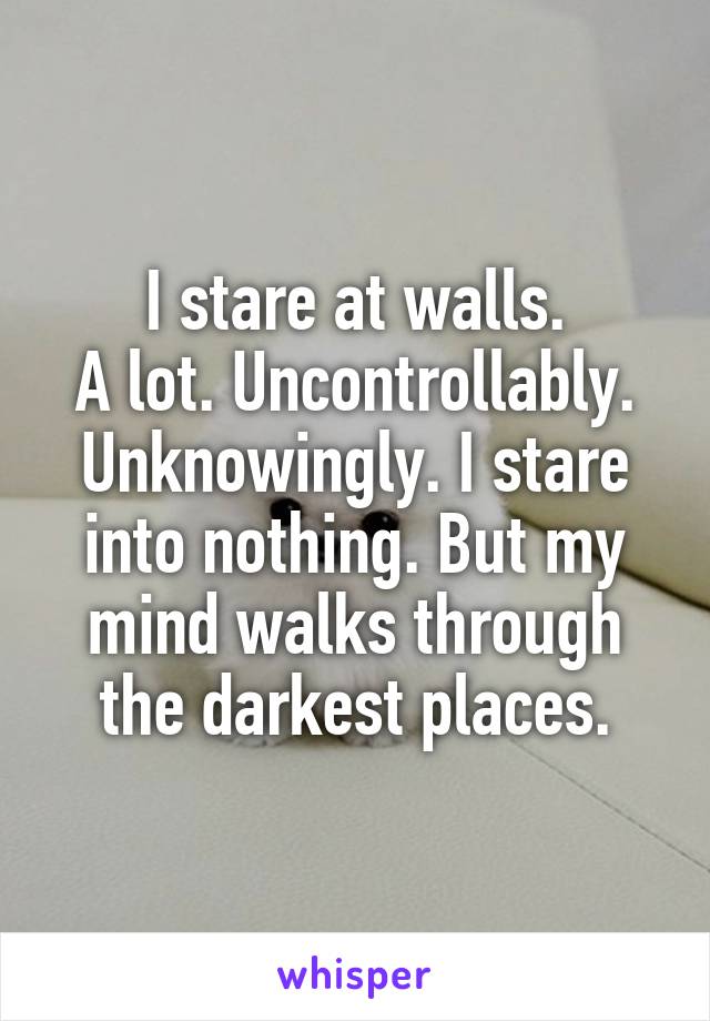 I stare at walls.
A lot. Uncontrollably. Unknowingly. I stare into nothing. But my mind walks through the darkest places.