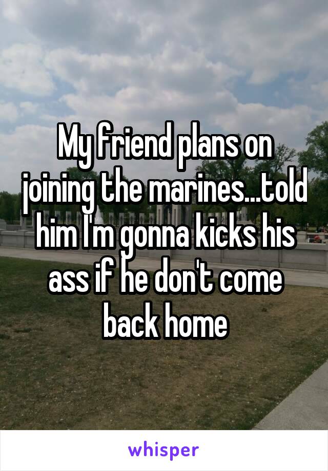 My friend plans on joining the marines...told him I'm gonna kicks his ass if he don't come back home