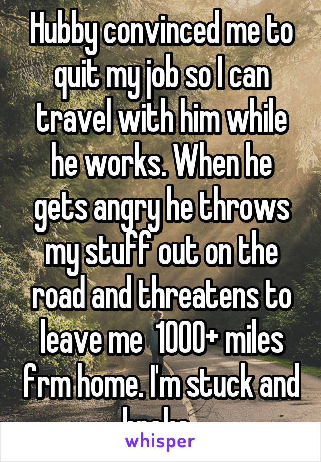 Hubby convinced me to quit my job so I can travel with him while he works. When he gets angry he throws my stuff out on the road and threatens to leave me  1000+ miles frm home. I'm stuck and broke. 