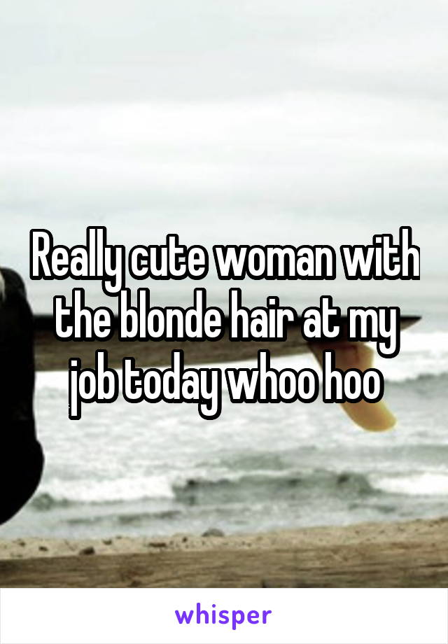 Really cute woman with the blonde hair at my job today whoo hoo